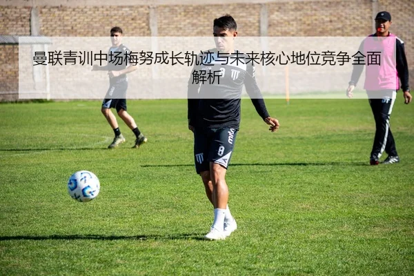 曼联青训中场梅努成长轨迹与未来核心地位竞争全面解析