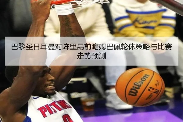 巴黎圣日耳曼对阵里昂前瞻姆巴佩轮休策略与比赛走势预测