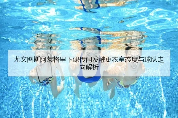尤文图斯阿莱格里下课传闻发酵更衣室态度与球队走向解析