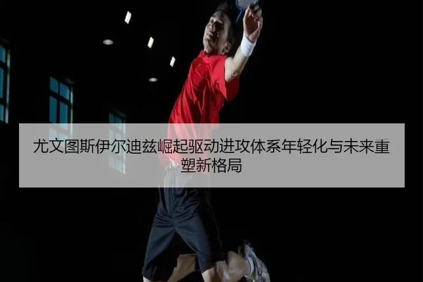 尤文图斯伊尔迪兹崛起驱动进攻体系年轻化与未来重塑新格局