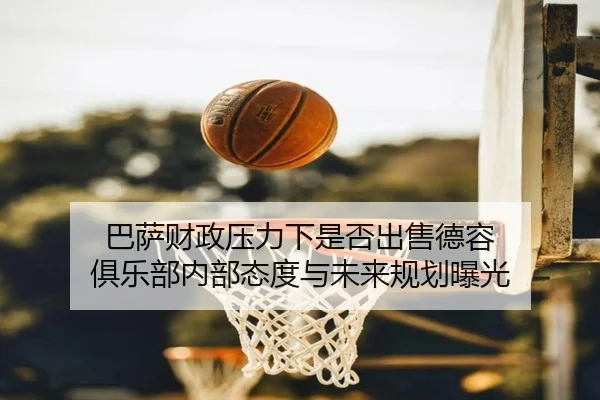 巴萨财政压力下是否出售德容 俱乐部内部态度与未来规划曝光