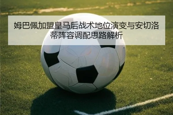 姆巴佩加盟皇马后战术地位演变与安切洛蒂阵容调配思路解析