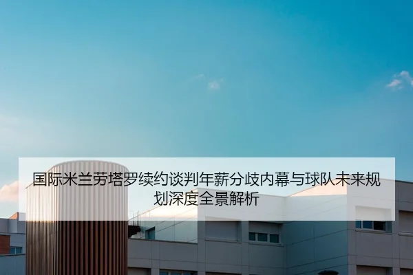 国际米兰劳塔罗续约谈判年薪分歧内幕与球队未来规划深度全景解析