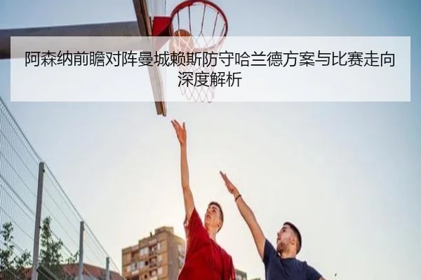 阿森纳前瞻对阵曼城赖斯防守哈兰德方案与比赛走向深度解析
