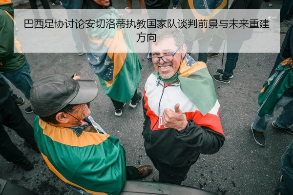 巴西足协讨论安切洛蒂执教国家队谈判前景与未来重建方向