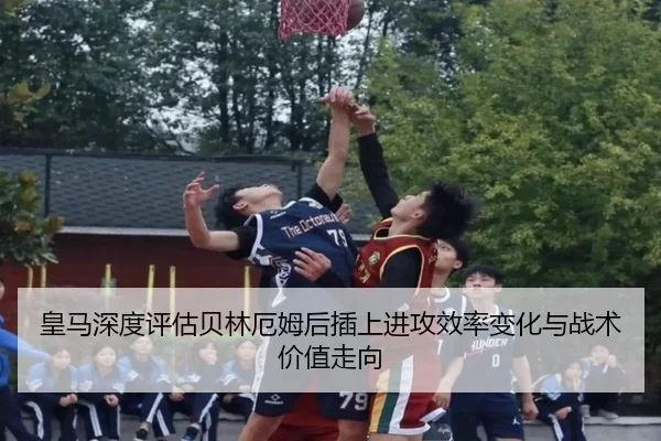 皇马深度评估贝林厄姆后插上进攻效率变化与战术价值走向